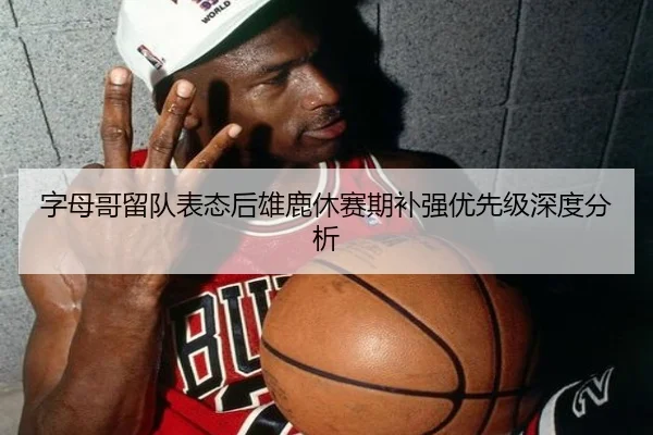 字母哥留队表态后雄鹿休赛期补强优先级深度分析